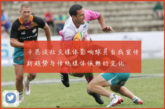 卡恩谈社交媒体影响球员自我宣传新趋势与传统媒体依赖的变化