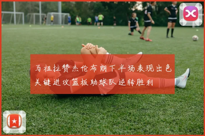 马祖拉赞杰伦布朗下半场表现出色关键进攻篮板助球队逆转胜利