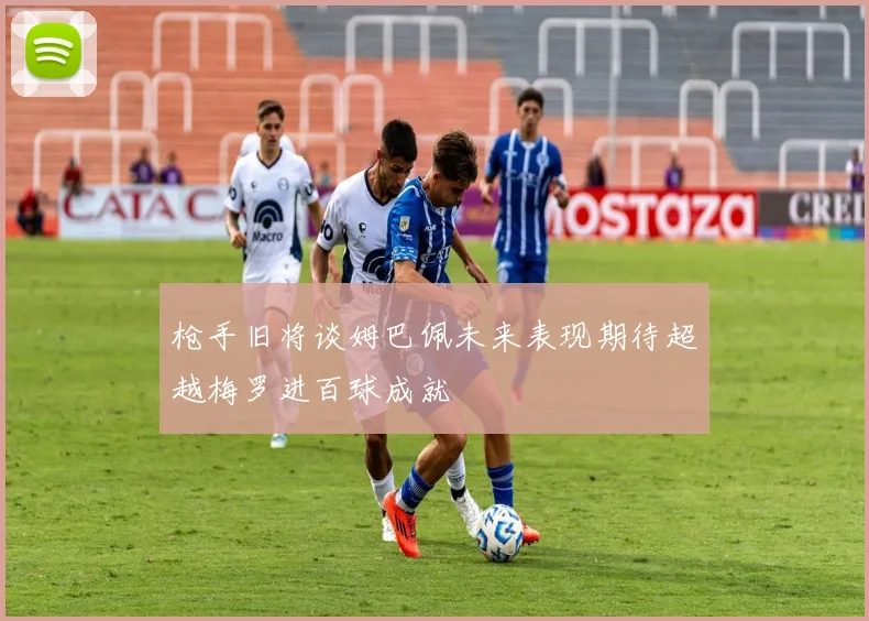 枪手旧将谈姆巴佩未来表现期待超越梅罗进百球成就