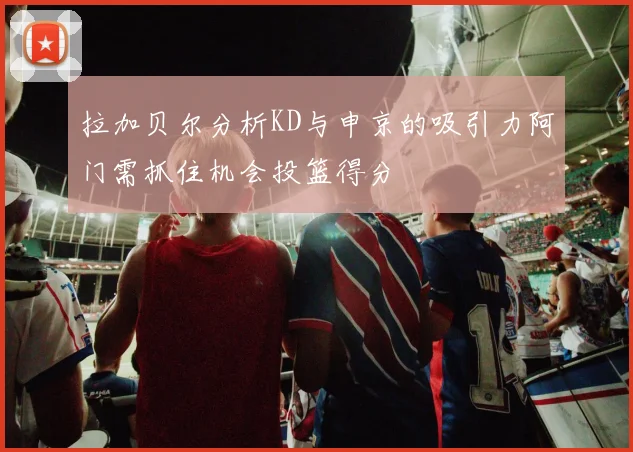 拉加贝尔分析KD与申京的吸引力阿门需抓住机会投篮得分
