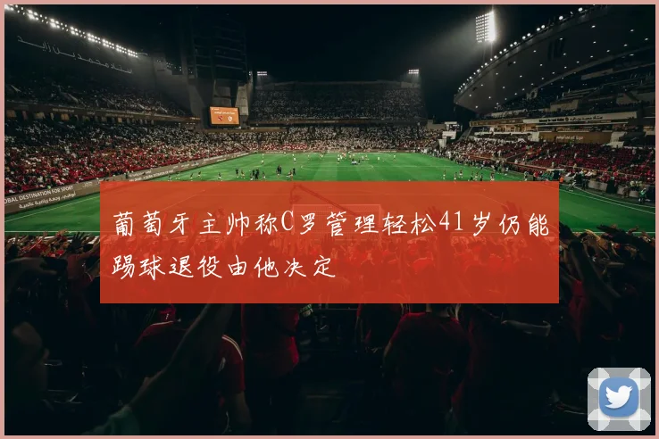 葡萄牙主帅称C罗管理轻松41岁仍能踢球退役由他决定