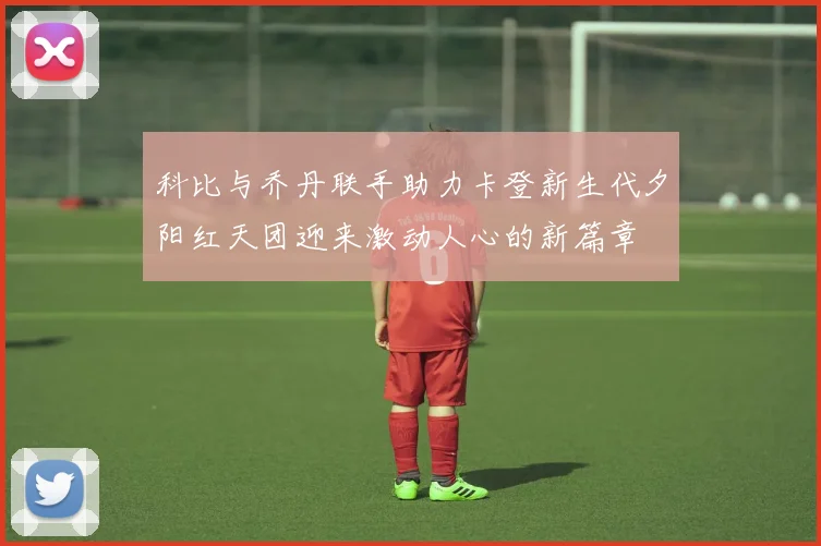 科比与乔丹联手助力卡登新生代夕阳红天团迎来激动人心的新篇章