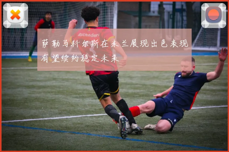萨勒马科尔斯在米兰展现出色表现有望续约稳定未来