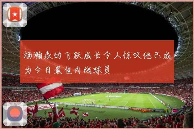 杨瀚森的飞跃成长令人惊叹他已成为今日最佳内线球员