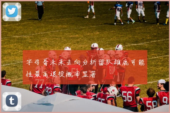 字母哥未来去向分析留队雄鹿可能性最高退役概率显著