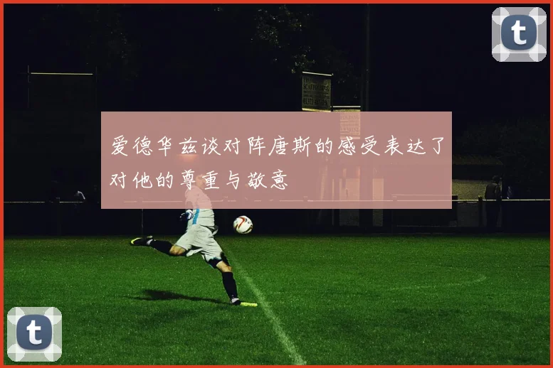 爱德华兹谈对阵唐斯的感受表达了对他的尊重与敬意