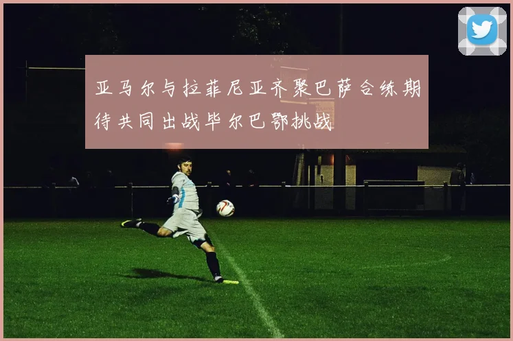 亚马尔与拉菲尼亚齐聚巴萨合练期待共同出战毕尔巴鄂挑战