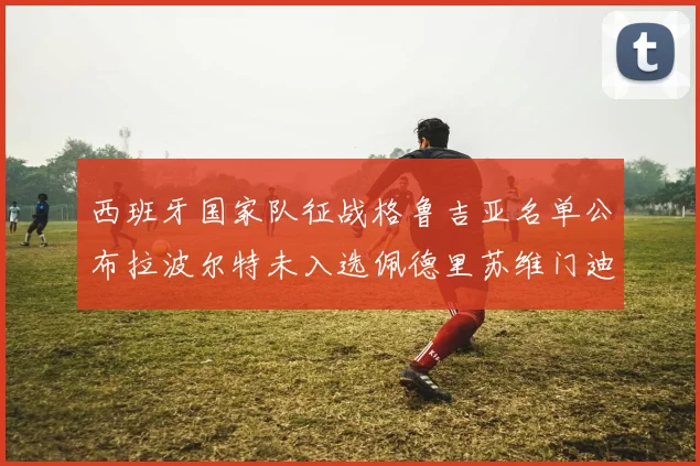 西班牙国家队征战格鲁吉亚名单公布拉波尔特未入选佩德里苏维门迪在列