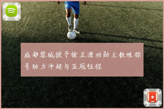 成都蓉城授予徐正源功勋主教练称号助力冲超与亚冠征程