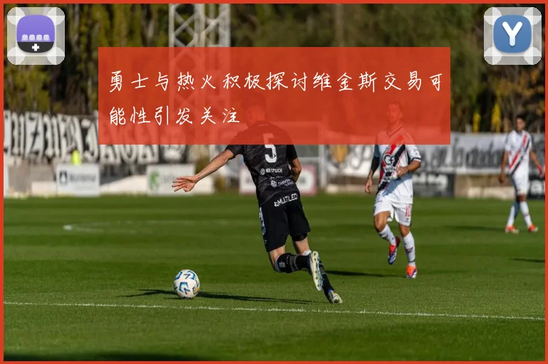 勇士与热火积极探讨维金斯交易可能性引发关注