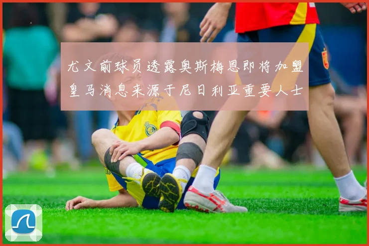 尤文前球员透露奥斯梅恩即将加盟皇马消息来源于尼日利亚重要人士