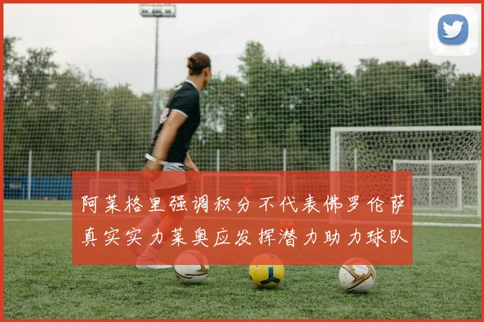阿莱格里强调积分不代表佛罗伦萨真实实力莱奥应发挥潜力助力球队