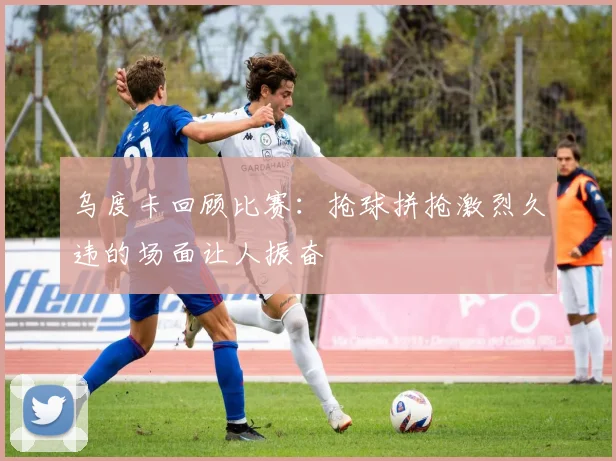 乌度卡回顾比赛：抢球拼抢激烈久违的场面让人振奋