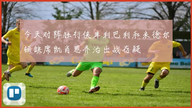 今天对阵独行侠库利巴利和米德尔顿缺席凯肖恩乔治出战存疑