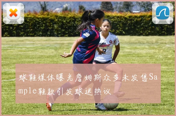 球鞋媒体曝光詹姆斯众多未发售Sample鞋款引发球迷热议