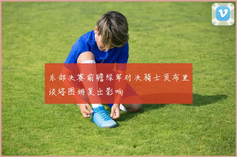 东部决赛前瞻绿军对决骑士莫布里谈塔图姆复出影响