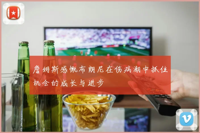 詹姆斯感慨布朗尼在伤病潮中抓住机会的成长与进步