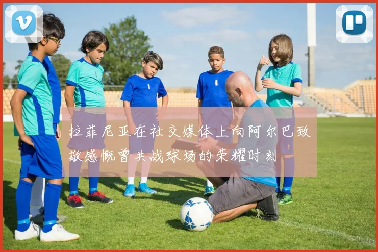 拉菲尼亚在社交媒体上向阿尔巴致敬感慨曾共战球场的荣耀时刻