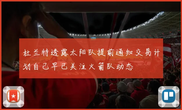 杜兰特透露太阳队提前通知交易计划自己早已关注火箭队动态