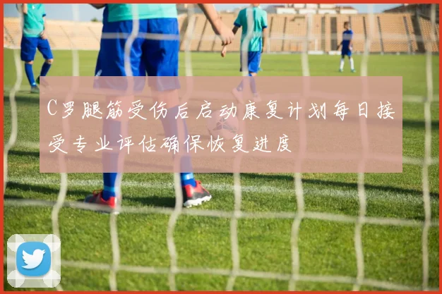 C罗腿筋受伤后启动康复计划每日接受专业评估确保恢复进度