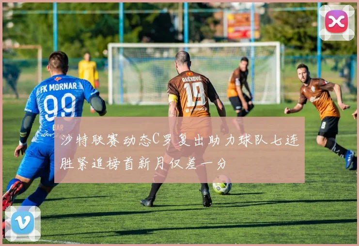 沙特联赛动态C罗复出助力球队七连胜紧追榜首新月仅差一分