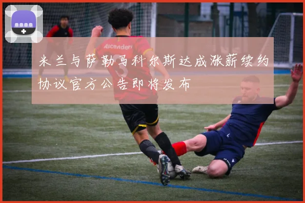 米兰与萨勒马科尔斯达成涨薪续约协议官方公告即将发布