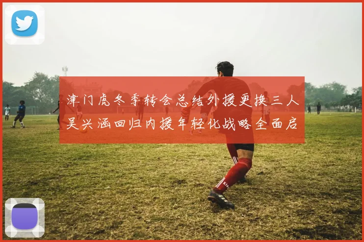 津门虎冬季转会总结外援更换三人吴兴涵回归内援年轻化战略全面启动