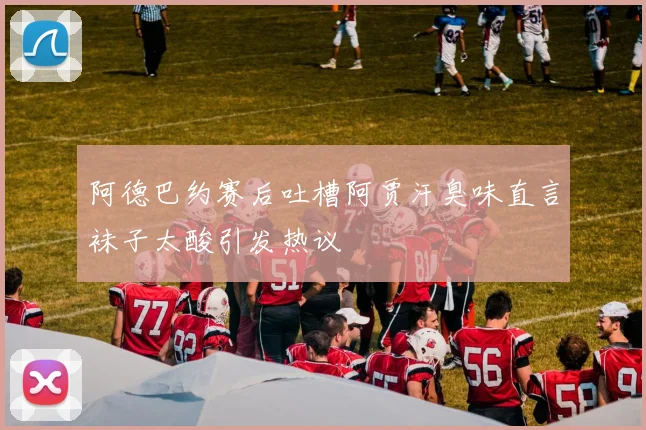 阿德巴约赛后吐槽阿贾汗臭味直言袜子太酸引发热议