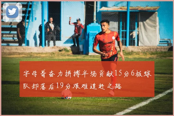 字母哥奋力拼搏半场贡献15分6板球队却落后19分艰难追赶之路