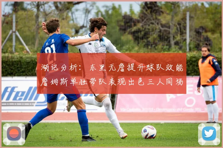 湖记分析：东里无詹提升球队效能詹姆斯单独带队表现出色三人同场反而下滑