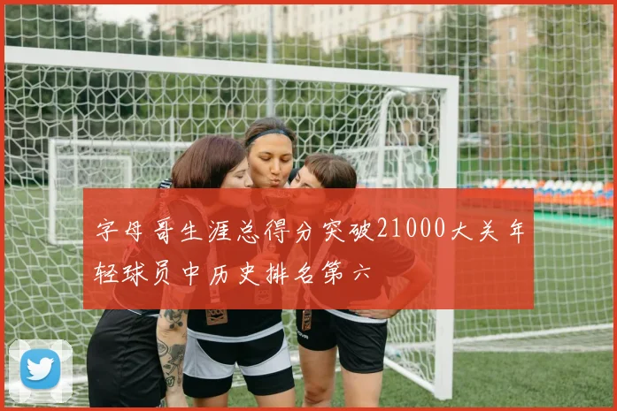 字母哥生涯总得分突破21000大关年轻球员中历史排名第六