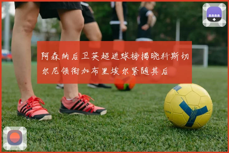阿森纳后卫英超进球榜揭晓科斯切尔尼领衔加布里埃尔紧随其后
