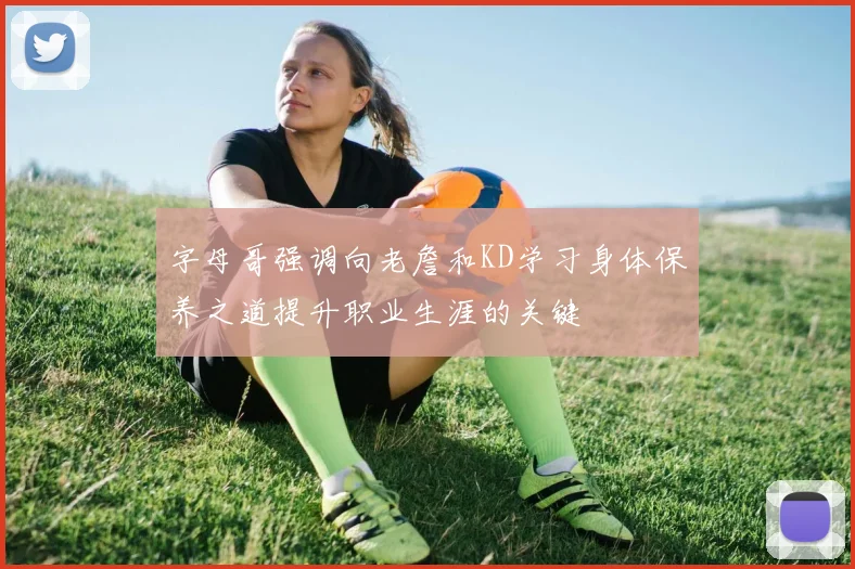 字母哥强调向老詹和KD学习身体保养之道提升职业生涯的关键