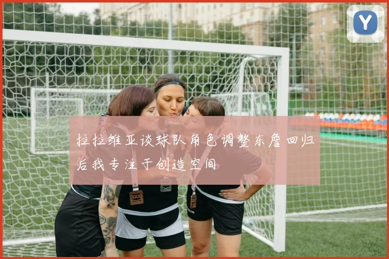 拉拉维亚谈球队角色调整东詹回归后我专注于创造空间