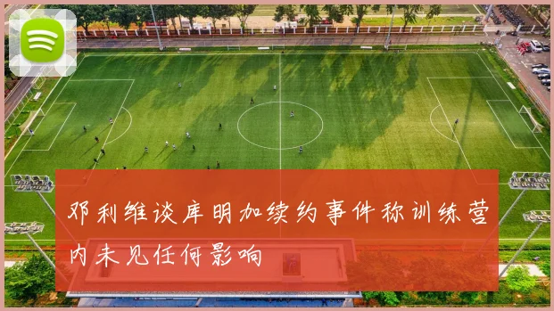邓利维谈库明加续约事件称训练营内未见任何影响