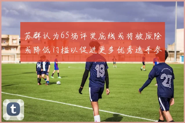 苏群认为65场评奖底线或将被废除或降低门槛以促进更多优秀选手参与